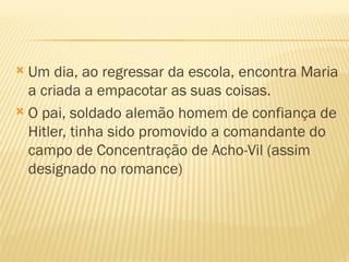  Um dia, ao regressar da escola, encontra Maria
  a criada a empacotar as suas coisas.
 O pai, soldado alemão homem de confiança de
  Hitler, tinha sido promovido a comandante do
  campo de Concentração de Acho-Vil (assim
  designado no romance)
 