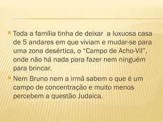  Toda a família tinha de deixar a luxuosa casa
  de 5 andares em que viviam e mudar-se para
  uma zona desértica, o “Campo de Acho-Vil”,
  onde não há nada para fazer nem ninguém
  para brincar.
 Nem Bruno nem a irmã sabem o que é um
  campo de concentração e muito menos
  percebem a questão Judaica.
 