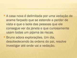  A casa nova é delimitada por uma vedação de
  arame farpado que se estende a perder de
  vista e que o isola das pessoas que ele
  consegue ver da janela e que curiosamente
  usam todas um pijama às riscas.
 Bruno adora explorações. Um dia,
  desobedecendo às ordens do pai, resolve
  investigar até onde vai a vedação.
 
