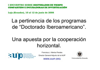 I ENCUENTRO SOBRE DOCTORADOS DE TIEMPO
COMPARTIDO E INCUBADORAS DE INVESTIGACIÓN

Loja (Ecuador), 10 al 12 de junio de 2008



   La pertinencia de los programas
   de “Doctorado Iberoamericano”.

   Una apuesta por la cooperación
            horizontal.
                               Francisco J. Martos Perales
                           Director General Adjunto de la AUIP

                                 WWW.AUIP.ORG