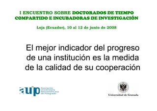 I ENCUENTRO SOBRE DOCTORADOS DE TIEMPO
COMPARTIDO E INCUBADORAS DE INVESTIGACIÓN

       Loja (Ecuador), 10 al 12 de junio de 2008




   El mejor indicador del progreso
   de una institución es la medida
   de la calidad de su cooperación