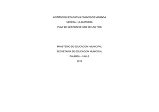 INSTITUCION EDUCATIVA FRANCISCO MIRANDA

         VEREDA - LA BUITRERA

   PLAN DE GESTION DE USO DE LAS TICS




   MINISTERIO DE EDUCACION MUNICIPAL

  SECRETARIA DE EDUCACION MUNICIPAL

            PALMIRA – VALLE

                  2012
 