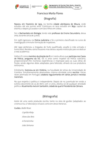 Francisco Moita Flores
                                 (Biografia)
Nasceu em Fevereiro de 1953, na bonita cidade alentejana de Moura onde
                                                            Moura,
estudou até aos quinze anos. Continuou os seus estudos em Beja capital do
                                                          Beja,
distrito, e depois já casado e com dois filhos em Lisboa.

Fez o Bacharelato em Biologia tendo sido professor do Ensino Secundário dessa
                       Biologia,                             Secundário,
área, durante cerca de 3 anos.

Em 1978 ingressou na Polícia Judiciária e foi o primeiro classificado no curso de
investigação criminal e formação de inspetores.

Até 1990 pertenceu a brigadas de furto qualificado, assalto à mão armada e
homicídios. Recebeu vários louvores mas deixou aquela instituição para se dedicar
à vida académica.

Volta à PJ como membro da direção da PJ e é nesta altura que participa nos Casos
de Policia, programa da SIC Os 12 anos como inspetor da Polícia Judiciária,
                         SIC.
proporcionaram-lhe inúmeras experiências e inspiração para as suas obras de
ficção, sendo algumas delas adaptadas para televisão, através da sua produtora
Antinomia.

Entretanto, licenciou-se em História na Faculdade de Letras da Universidade de
             icenciou-      História,
Coimbra. Simultaneamente desenvolveu intensa atividade como escritor. Várias
                                                                escritor
vezes premiado em Portugal, colabora regularmente em vários jornais e revistas
nacionais.

No que respeita à política é independente. Depois de na juventude ter vivido a
euforia decorrente do 25 de Abril, com 21 anos, afastou-se de qualquer atividade
política. Atualmente vive em Santarém, cidade da qual é Presidente da Câmara
                                                                      Câmara.




                               (Bibliografia)
Autor de uma vasta produção escrita, tanto na área de guiões (adaptados ao
cinema e/ou à Televisão) e ensaios como em obras literárias.

Guiões: Ballet Rose

        Capitão Roby

        Alves dos Reis

        A Ferreirinha

        João Semana
 