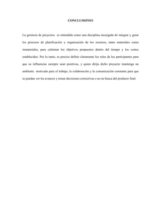 CONCLUSIONES
La gerencia de proyectos es entendida como una disciplina encargada de integrar y guiar
los procesos de planificación y organización de los recursos, tanto materiales como
inmateriales, para culminar los objetivos propuestos dentro del tiempo y los costos
establecidos. Por lo tanto, es preciso definir claramente los roles de los participantes para
que su influencias siempre sean positivas, y quien dirija dicho proyecto mantenga un
ambiente motivado para el trabajo, la colaboración y la comunicación constante para que
se puedan ver los avances y tomar decisiones correctivas o no en busca del producto final.
 