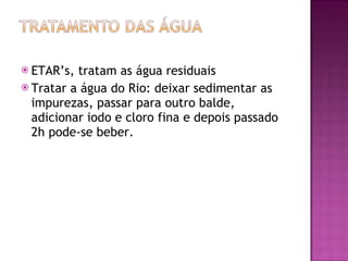 ETAR’s, tratam as água residuais Tratar a água do Rio: deixar sedimentar as impurezas, passar para outro balde, adicionar iodo e cloro fina e depois passado 2h pode-se beber.
