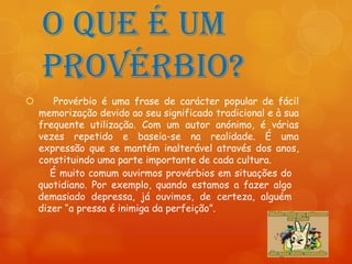 O que é um
    provérbio?
       Provérbio é uma frase de carácter popular de fácil
    memorização devido ao seu significado tradicional e à sua
    frequente utilização. Com um autor anónimo, é várias
    vezes repetido e baseia-se na realidade. É uma
    expressão que se mantém inalterável através dos anos,
    constituindo uma parte importante de cada cultura.
       É muito comum ouvirmos provérbios em situações do
    quotidiano. Por exemplo, quando estamos a fazer algo
    demasiado depressa, já ouvimos, de certeza, alguém
    dizer “a pressa é inimiga da perfeição”.
 