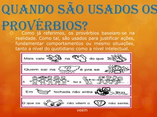 Quando são usados os
provérbios?
       Como já referimos, os provérbios baseiam-se na
     realidade. Como tal, são usados para justificar ações,
     fundamentar comportamentos ou mesmo situações,
     tanto a nível do quotidiano como a nível intelectual.




                                veem
 