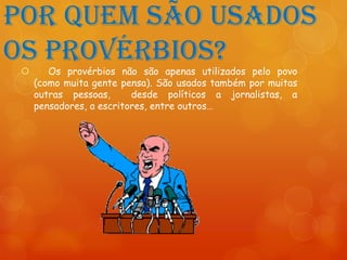 Por quem são usados
os provérbios?
       Os provérbios não são apenas utilizados pelo povo
     (como muita gente pensa). São usados também por muitas
     outras pessoas,      desde políticos a jornalistas, a
     pensadores, a escritores, entre outros…
 