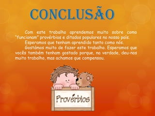 Conclusão
     Com este trabalho aprendemos muito sobre como
“funcionam” provérbios e ditados populares no nosso país.
     Esperamos que tenham aprendido tanto como nós.
     Gostámos muito de fazer este trabalho. Esperamos que
vocês também tenham gostado porque, na verdade, deu-nos
muito trabalho, mas achamos que compensou.
 