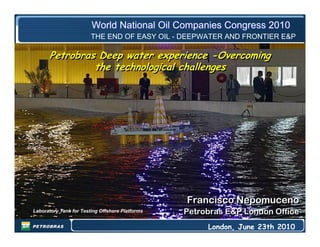 Francisco Nepomuceno
Petrobras E&P London Office
Francisco Nepomuceno
Petrobras E&P London Office
London, June 23th 2010
World National Oil Companies Congress 2010World National Oil Companies Congress 2010
Petrobras Deep water experience -Overcoming
the technological challenges
Petrobras Deep water experience -Overcoming
the technological challenges
THE END OF EASY OIL - DEEPWATER AND FRONTIER E&P
Laboratory Tank for Testing Offshore Platforms
 