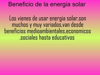 Beneficio de la energia solar

  Los vienes de usar energia solar,son
   muchos y muy variados,van desde
beneficios medioambientales,economicos
       ,sociales hasta educativos
 
