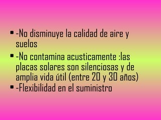 • -No disminuye la calidad de aire y
suelos
• -No contamina acusticamente :las
placas solares son silenciosas y de
amplia vida útil (entre 20 y 30 años)
• -Flexibilidad en el suministro