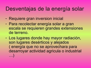 Desventajas de la energía solar
- Requiere gran inversion inicial
- Para recolectar energía solar a gran
escala se requieren grandes extensiones
de terreno.
- Los lugares donde hay mayor radiación,
son lugares desérticos y alejados
( energía que no se aprovechara para
desarroyar actividad agricula o industrial
…)