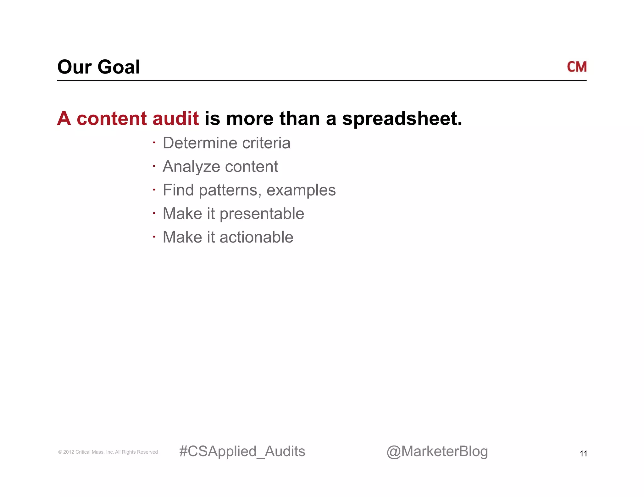 Our Goal

A content audit is more than a spreadsheet.
                                          ·  Determine criteria
                                          ·  Analyze content
                                          ·  Find patterns, examples
                                          ·  Make it presentable
                                          ·  Make it actionable




© 2012 Critical Mass, Inc. All Rights Reserved   #CSApplied_Audits     @MarketerBlog   11
 
