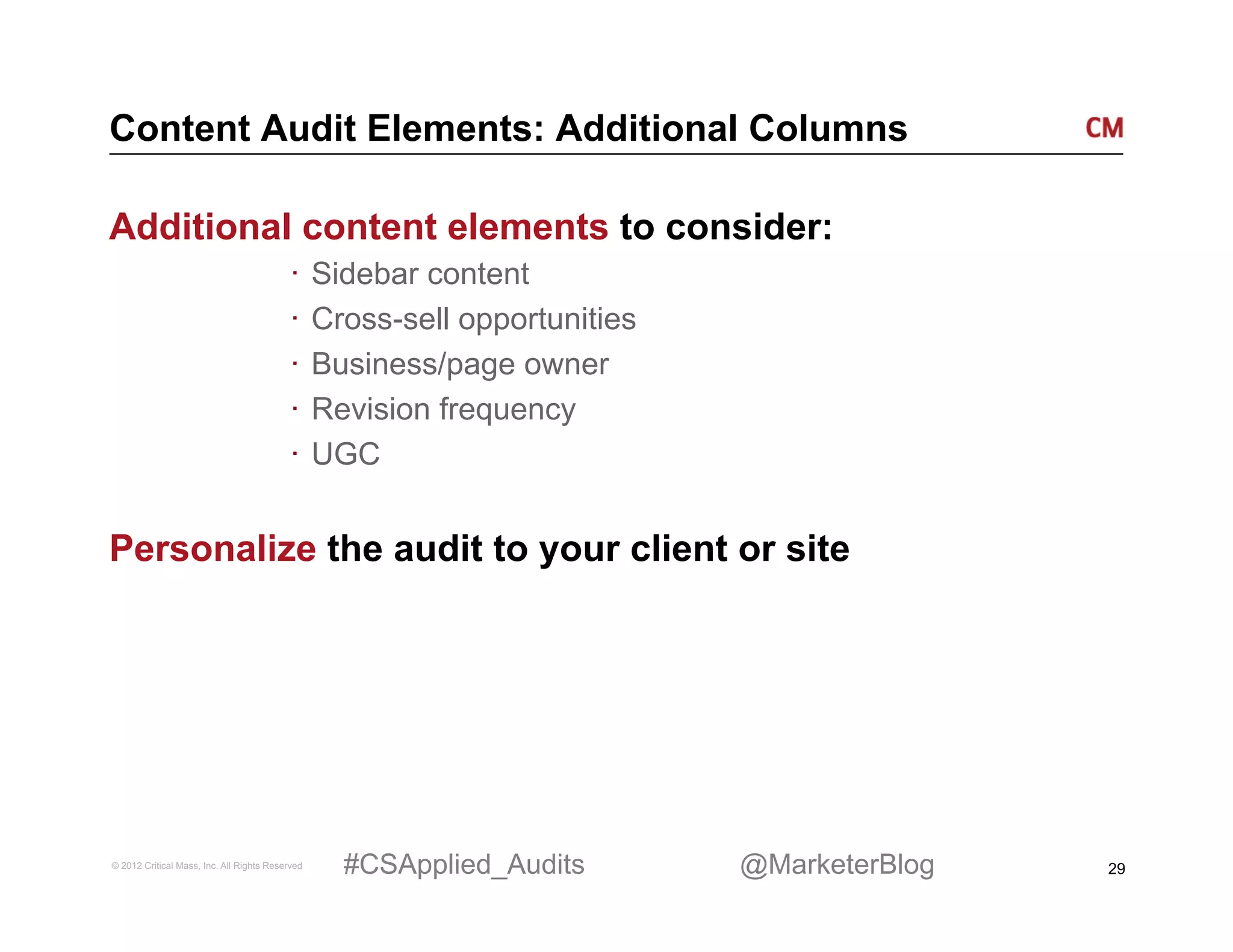 Content Audit Elements: Additional Columns

Additional content elements to consider:
                                          ·  Sidebar content
                                          ·  Cross-sell opportunities
                                          ·  Business/page owner
                                          ·  Revision frequency
                                          ·  UGC


Personalize the audit to your client or site




© 2012 Critical Mass, Inc. All Rights Reserved   #CSApplied_Audits      @MarketerBlog   29
 