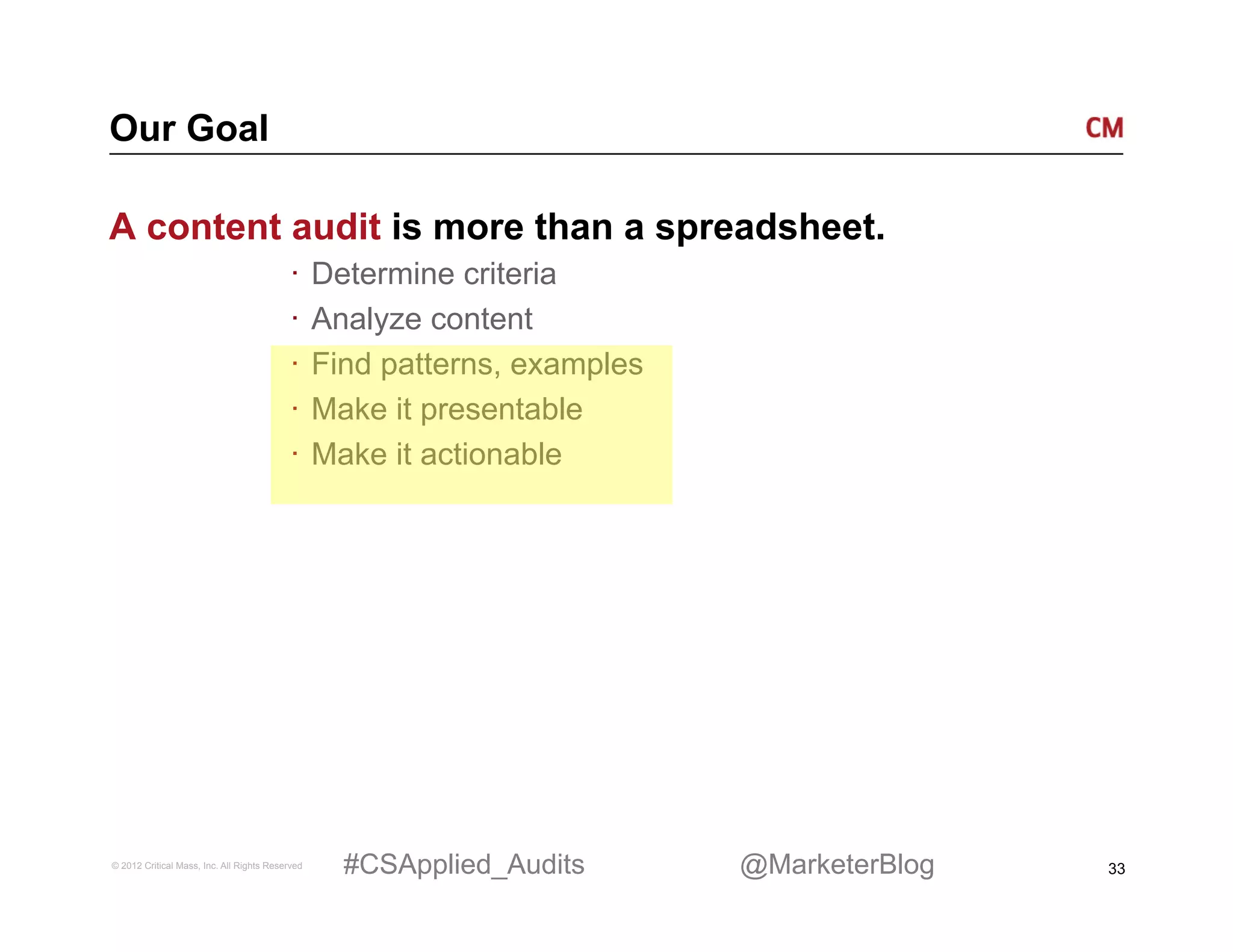 Our Goal

A content audit is more than a spreadsheet.
                                          ·  Determine criteria
                                          ·  Analyze content
                                          ·  Find patterns, examples
                                          ·  Make it presentable
                                          ·  Make it actionable




© 2012 Critical Mass, Inc. All Rights Reserved   #CSApplied_Audits     @MarketerBlog   33
 