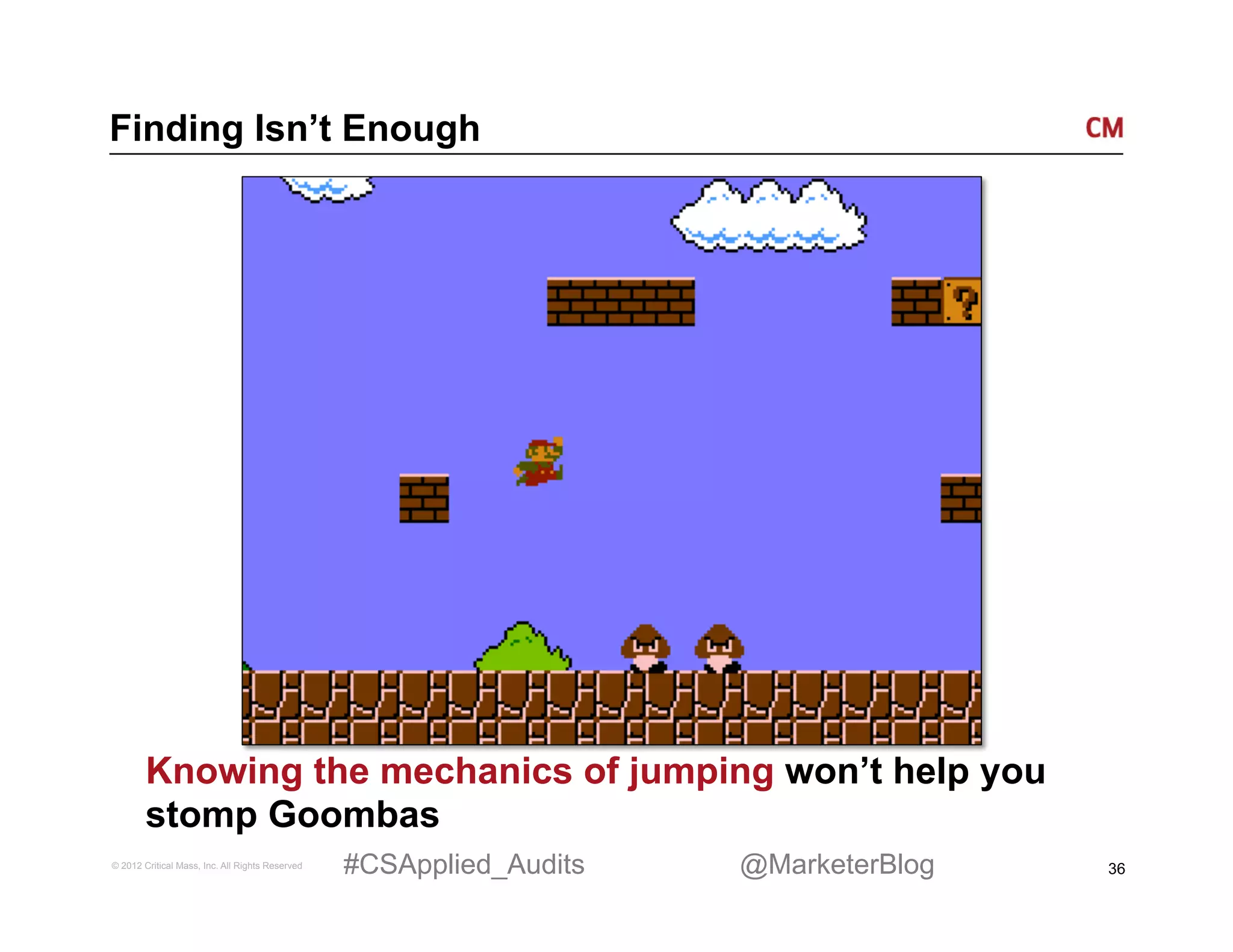 Finding Isn’t Enough




        Knowing the mechanics of jumping won’t help you
        stomp Goombas
© 2012 Critical Mass, Inc. All Rights Reserved   #CSApplied_Audits   @MarketerBlog   36
 