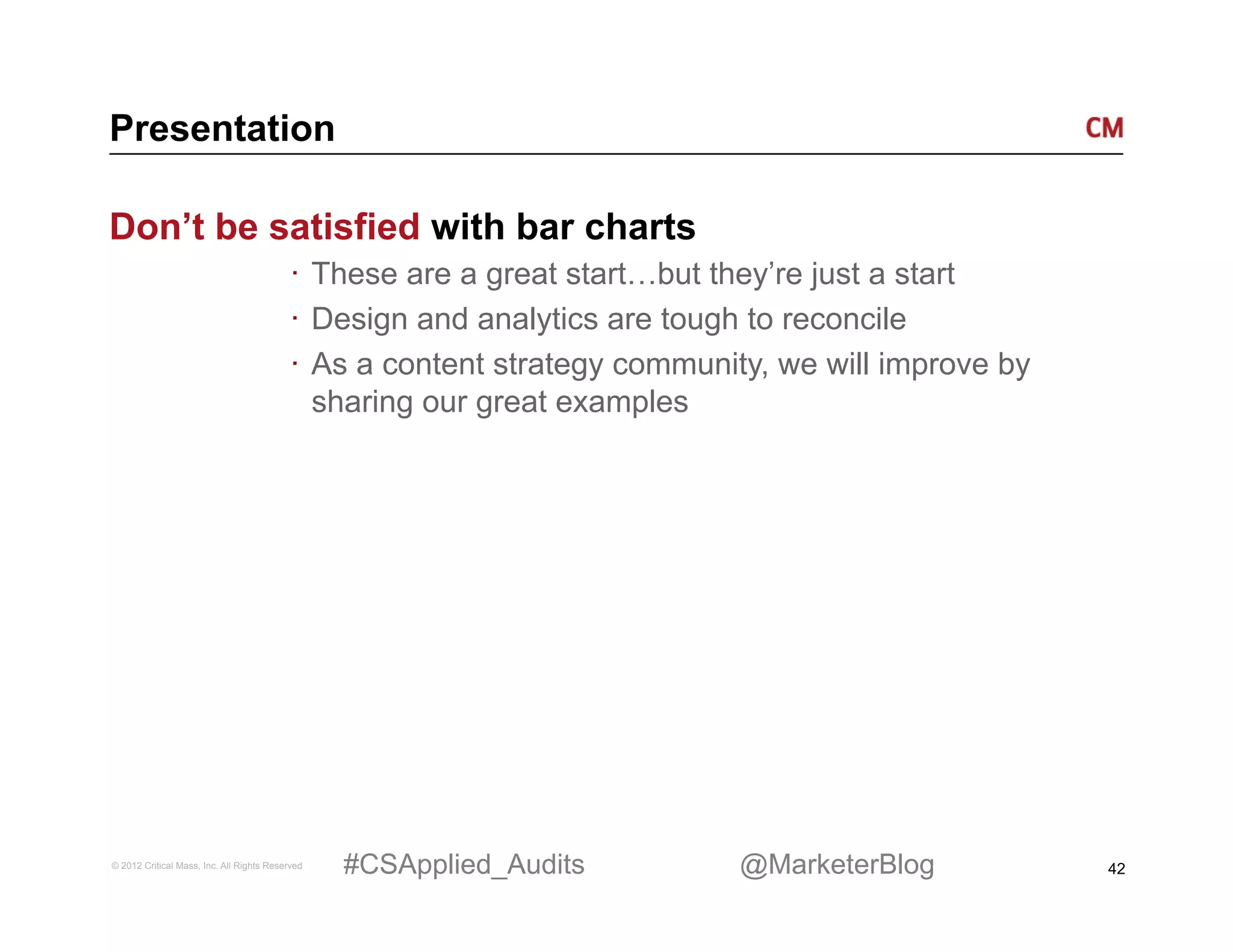Presentation

Don’t be satisfied with bar charts
                                          ·  These are a great start…but they’re just a start
                                          ·  Design and analytics are tough to reconcile
                                          ·  As a content strategy community, we will improve by
                                             sharing our great examples




© 2012 Critical Mass, Inc. All Rights Reserved   #CSApplied_Audits        @MarketerBlog            42
 