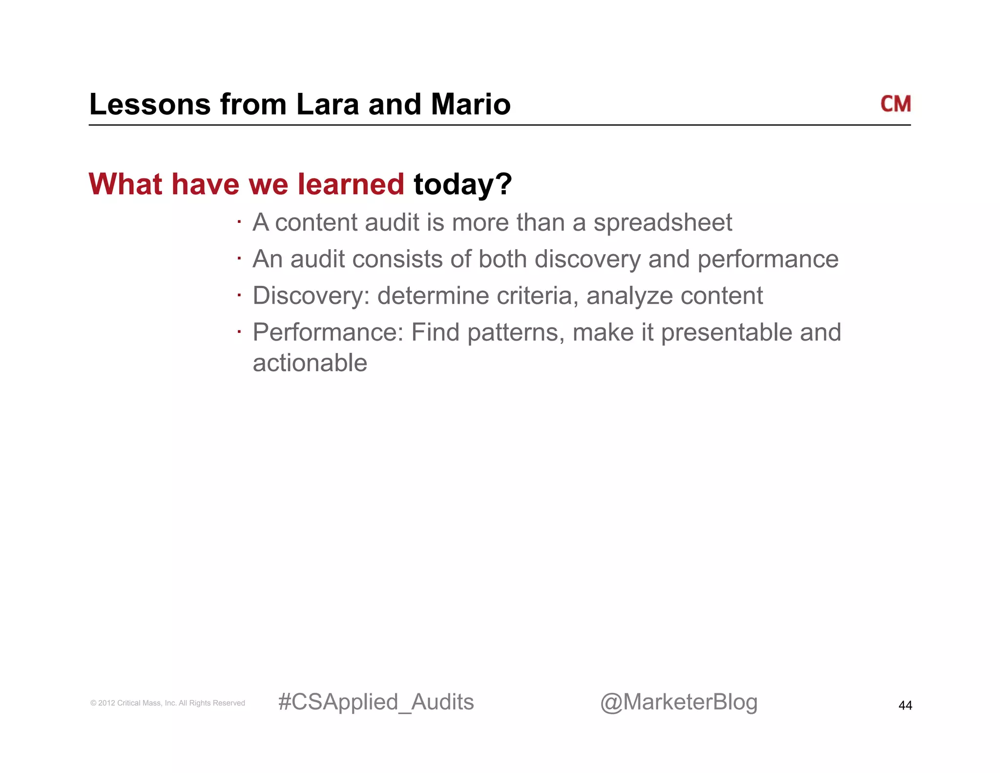 Lessons from Lara and Mario

What have we learned today?
                                          ·  A content audit is more than a spreadsheet
                                          ·  An audit consists of both discovery and performance
                                          ·  Discovery: determine criteria, analyze content
                                          ·  Performance: Find patterns, make it presentable and
                                             actionable




© 2012 Critical Mass, Inc. All Rights Reserved   #CSApplied_Audits        @MarketerBlog            44
 