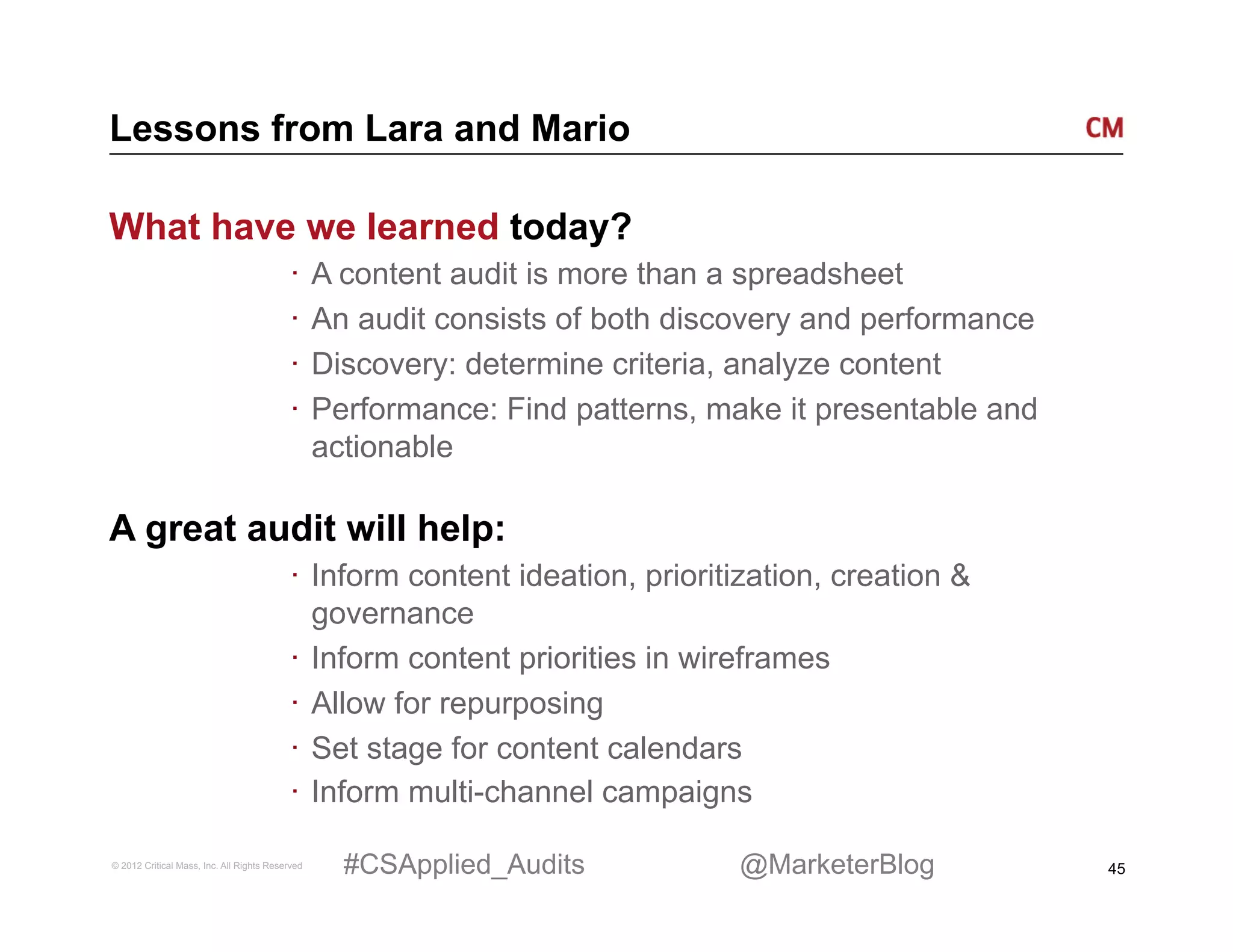 Lessons from Lara and Mario

What have we learned today?
                                          ·  A content audit is more than a spreadsheet
                                          ·  An audit consists of both discovery and performance
                                          ·  Discovery: determine criteria, analyze content
                                          ·  Performance: Find patterns, make it presentable and
                                             actionable

A great audit will help:
                                          ·  Inform content ideation, prioritization, creation &
                                             governance
                                          ·  Inform content priorities in wireframes
                                          ·  Allow for repurposing
                                          ·  Set stage for content calendars
                                          ·  Inform multi-channel campaigns

© 2012 Critical Mass, Inc. All Rights Reserved   #CSApplied_Audits           @MarketerBlog         45
 