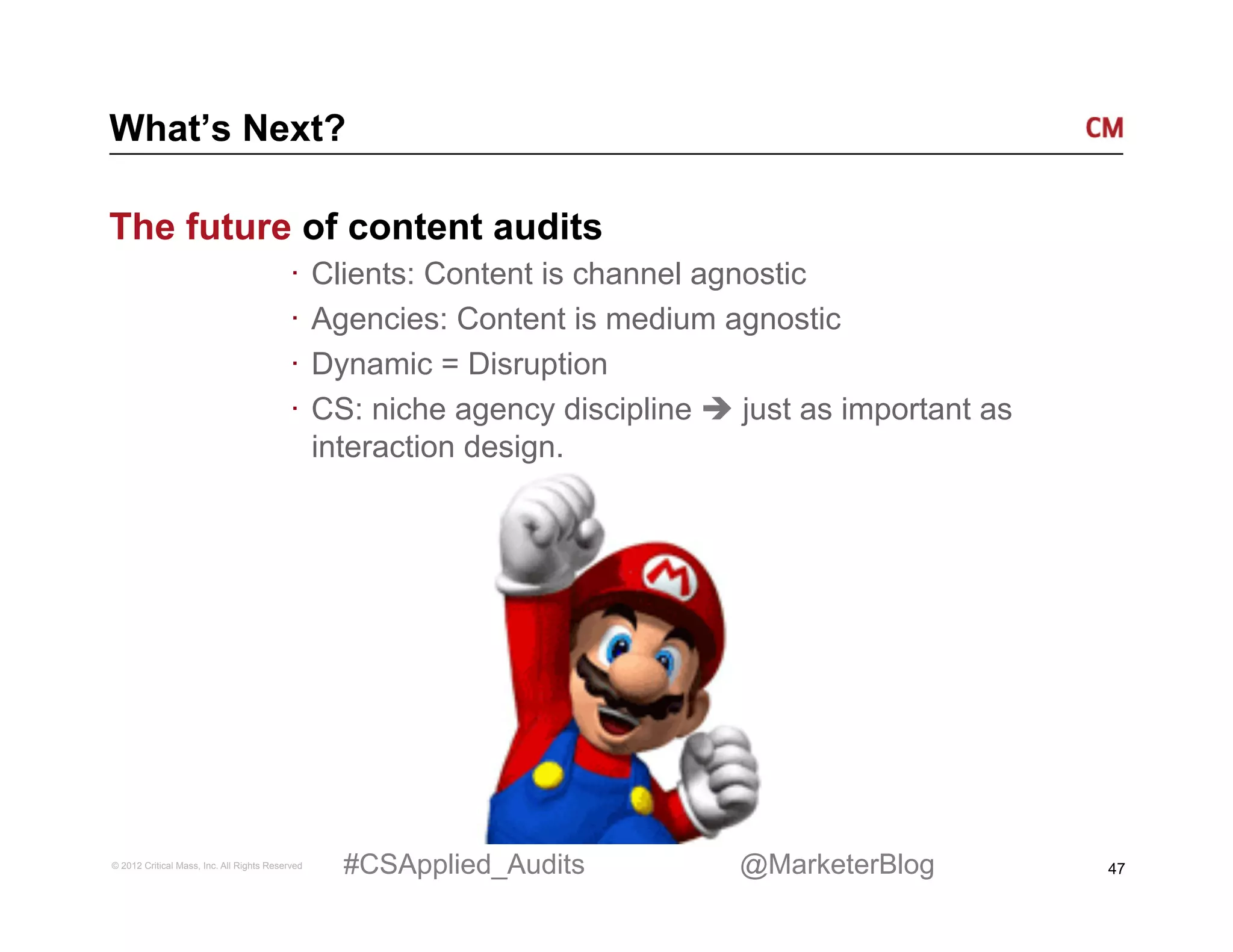 What’s Next?

The future of content audits
                                          ·  Clients: Content is channel agnostic
                                          ·  Agencies: Content is medium agnostic
                                          ·  Dynamic = Disruption
                                          ·  CS: niche agency discipline è just as important as
                                             interaction design.




© 2012 Critical Mass, Inc. All Rights Reserved   #CSApplied_Audits         @MarketerBlog           47
 