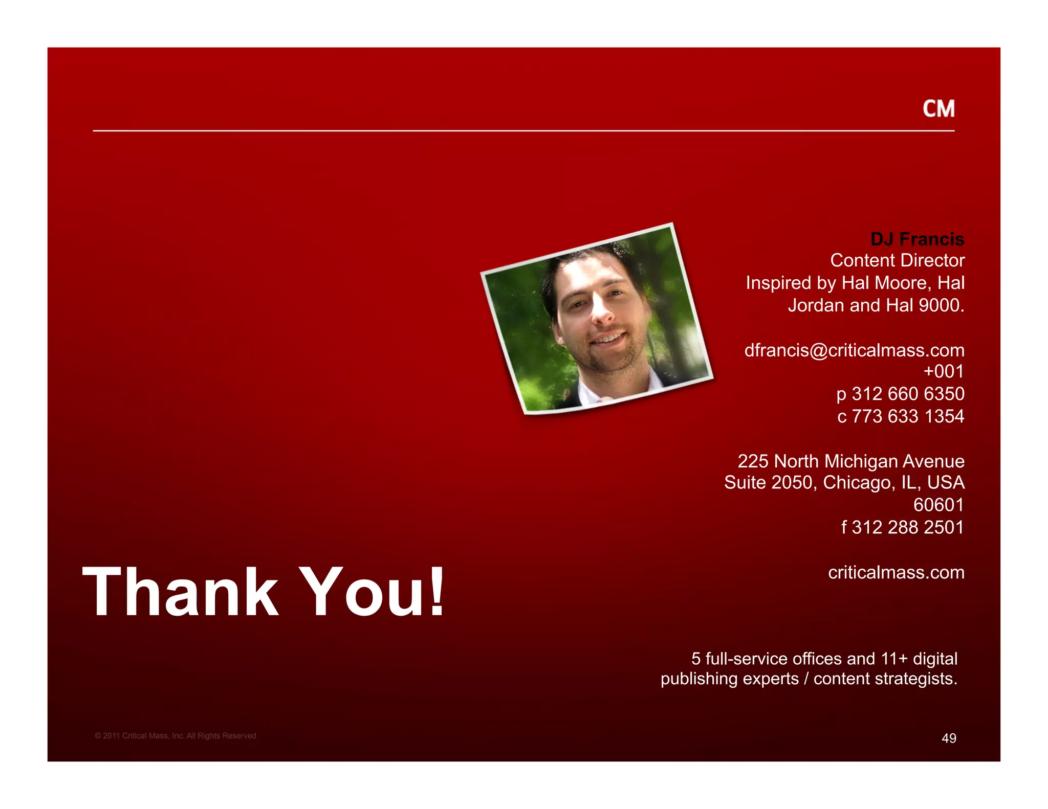 DJ Francis
                                                                       Content Director
                                                             Inspired by Hal Moore, Hal
                                                                  Jordan and Hal 9000.

                                                            dfrancis@criticalmass.com
                                                                                 +001
                                                                      p 312 660 6350
                                                                      c 773 633 1354

                                                          225 North Michigan Avenue
                                                         Suite 2050, Chicago, IL, USA
                                                                                60601
                                                                      f 312 288 2501



Thank You!
                                                                        criticalmass.com



                                                     5 full-service offices and 11+ digital
                                                 publishing experts / content strategists.


© 2011 Critical Mass, Inc. All Rights Reserved
                                                                                        49
 