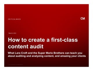 March 2, 2012




How to create a first-class
content audit
What Lara Croft and the Super Mario Brothers can teach you
about auditing and analyzing content, and amazing your clients


© 2011 Critical Mass, Inc. All Rights Reserved
 