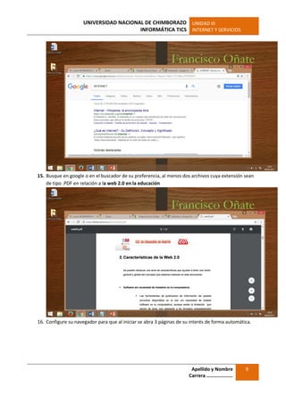 UNIVERSIDAD NACIONAL DE CHIMBORAZO
INFORMÁTICA TICS
UNIDAD III
INTERNET Y SERVICIOS
Apellido y Nombre
Carrera …………………
9
15. Busque en google o en el buscador de su preferencia, al menos dos archivos cuya extensión sean
de tipo .PDF en relación a la web 2.0 en la educación
16. Configure su navegador para que al iniciar se abra 3 páginas de su interés de forma automática.
 