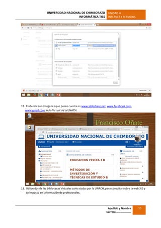 UNIVERSIDAD NACIONAL DE CHIMBORAZO
INFORMÁTICA TICS
UNIDAD III
INTERNET Y SERVICIOS
Apellido y Nombre
Carrera …………………
10
17. Evidencie con imágenes que posee cuenta en www.slideshare.net, www.facebook.com,
www.gmail.com, Aula Virtual de la UNACH.
18. Utilice dos de las bibliotecas Virtuales contratadas por la UNACH, para consultar sobre la web 3.0 y
su impacto en la formación de profesionales.
 