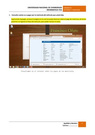 UNIVERSIDAD NACIONAL DE CHIMBORAZO
INFORMÁTICA TICS
UNIDAD III
INTERNET Y SERVICIOS
Apellido y Nombre
Carrera …………………
2
2. Consulte cuánto va a pagar por la matrícula del vehículo que usted elija.
Ingresando al google, se buscó la página en la cual se pueda observar sobre el pago de matrícula, de forma
posterior se ingresó la Placa del vehículo, para poder revisar el costo.
Consultamos en el internet sobre los pagos de las matriculas
 