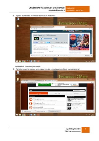 UNIVERSIDAD NACIONAL DE CHIMBORAZO
INFORMÁTICA TICS
UNIDAD III
INTERNET Y SERVICIOS
Apellido y Nombre
Carrera …………………
3
3. Ingrese a una radio on-line de la ciudad de Riobamba
Obtenemos una radio por la web
4. Participe en un foro sobre un tema de interés, en cualquier medio de prensa nacional
 