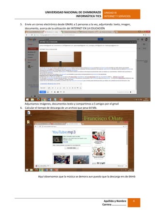 UNIVERSIDAD NACIONAL DE CHIMBORAZO
INFORMÁTICA TICS
UNIDAD III
INTERNET Y SERVICIOS
Apellido y Nombre
Carrera …………………
4
5. Envíe un correo electrónico desde GMAIL a 5 personas a la vez, adjuntando: texto, imagen,
documento, acerca de la utilización del INTERNET EN LA EDUCACIÓN
Adjuntamos imágenes, documentos texto y compartimos a 5 amigos por el gmail
6. Calcular el tiempo de descarga de un archivo que pesa 64 Mb.
Aquí observamos que la música se demora aun puesto que la descarga ers de 64mb
 