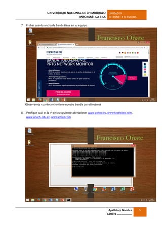UNIVERSIDAD NACIONAL DE CHIMBORAZO
INFORMÁTICA TICS
UNIDAD III
INTERNET Y SERVICIOS
Apellido y Nombre
Carrera …………………
5
7. Probar cuanto ancho de banda tiene en su equipo.
Observamos cuanto ancho tiene nuestra banda por el inetrnet
8. Verifique cuál es la IP de las siguientes direcciones www.yahoo.es, www.facebook.com,
www.unach.edu.ec, www.gmail.com
 
