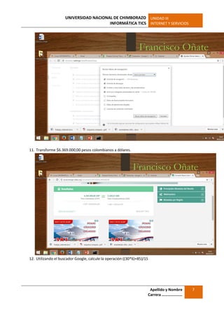 UNIVERSIDAD NACIONAL DE CHIMBORAZO
INFORMÁTICA TICS
UNIDAD III
INTERNET Y SERVICIOS
Apellido y Nombre
Carrera …………………
7
11. Transforme $6.369.000,00 pesos colombianos a dólares.
12. Utilizando el buscador Google, calcule la operación ((30*6)+85)/15
 