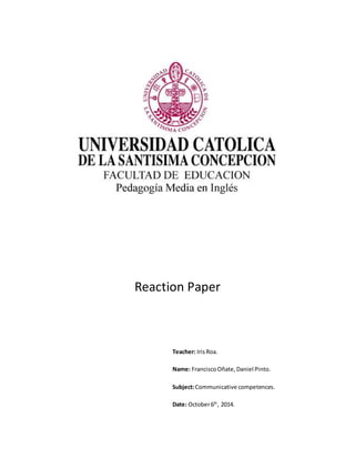 Reaction Paper 
Teacher: Iris Roa. 
Name: Francisco Oñate, Daniel Pinto. 
Subject: Communicative competences. 
Date: October 6th, 2014. 
 