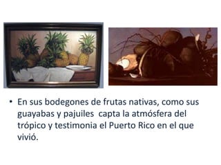 En sus bodegones de frutas nativas, como sus guayabas y pajuiles  capta la atmósfera del trópico y testimonia el Puerto Rico en el que vivió.