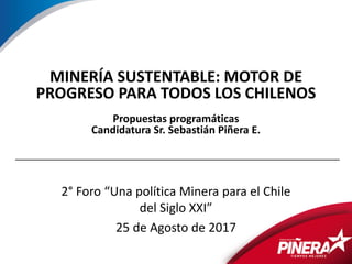 1
MINERÍA SUSTENTABLE: MOTOR DE
PROGRESO PARA TODOS LOS CHILENOS
Propuestas programáticas
Candidatura Sr. Sebastián Piñera E.
2° Foro “Una política Minera para el Chile
del Siglo XXI”
25 de Agosto de 2017
 