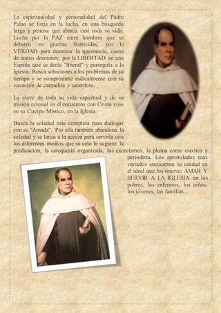 La espiritualidad y personalidad del Padre
Palao se forja en la lucha, en una búsqueda
larga y penosa que abarca casi toda su vida.
Lucha por la PAZ entre hombres que se
debaten en guerras fratricidas; por la
VERDAD para desterrar la ignorancia, causa
de tantos desmanes; por la LIBERTAD en una
España que se decía "liberal" y persegula a la
Iglesia. Busca soluciones a los problemas de su
tiempo y se compromete radicalmente con su
vocación de carmelita y sacerdote.
La clave de toda su vida espiritual y de su
misión eclesial es el encuentro con Cristo vivo
en su Cuerpo Místico, en la Iglesia.
Busca la soledad más completa para dialogar
con su "Amada". Por ella también abandona la
soledad y se lanza a la acción para servirla con
los diferentes medios que su celo le sugiere: la
predicación, la catequesis organizada, los exorcismos, la pluma como escritor y
periodista. Los apostolados más
variados encuentran su unidad en
el ideal que los mueve: AMAR Y
SERVIR A LA IGLESIA en los
pobres, los enfermos, los niños,
los jóvenes, las familias...
 