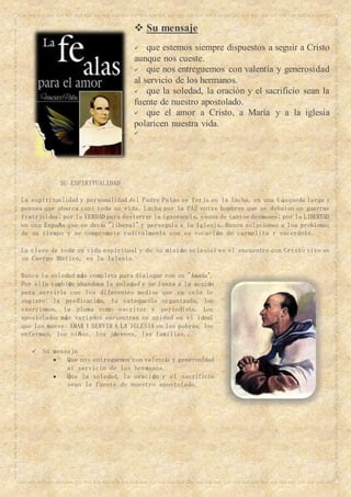  Su mensaje
 que estemos siempre dispuestos a seguir a Cristo
aunque nos cueste.
 que nos entreguemos con valentía y generosidad
al servicio de los hermanos.
 que la soledad, la oración y el sacrificio sean la
fuente de nuestro apostolado.
 que el amor a Cristo, a María y a la iglesia
polaricen nuestra vida.

SU ESPIRITUALIDAD
La espiritualidad y personalidad del Padre Palao se forja en la lucha, en una búsqueda larga y
penosa que abarca casi toda su vida. Lucha por la PAZ entre hombres que se debaten en guerras
fratricidas; por la VERDAD para desterrar la ignorancia, causa de tantos desmanes; por la LIBERTAD
en una España que se decía "liberal" y persegula a la Iglesia. Busca soluciones a los problemas
de su tiempo y se compromete radicalmente con su vocación de carmelita y sacerdote.
La clave de toda su vida espiritual y de su misión eclesial es el encuentro con Cristo vivo en
su Cuerpo Místico, en la Iglesia.
Busca la soledad más completa para dialogar con su "Amada".
Por ella también abandona la soledad y se lanza a la acción
para servirla con los diferentes medios que su celo le
sugiere: la predicación, la catequesis organizada, los
exorcismos, la pluma como escritor y periodista. Los
apostolados más variados encuentran su unidad en el ideal
que los mueve: AMAR Y SERVIR A LA IGLESIA en los pobres, los
enfermos, los niños, los jóvenes, las familias...
 Su mensaje
 Que nos entreguemos con valentía y generosidad
al servicio de los hermanos.
 Que la soledad, la oración y el sacrificio
sean la fuente de nuestro apostolado.
 
