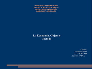 UNIVERSIDAD FERMÍN TORO
VICERECTORADO ACADÉMICO
FACULTAD DE INGENIERÍA
CABUDARE – EDO LARA
La Economía, Objeto y
Método
Alumno:
Francisco Peña
C.I V-19.062.529
Sección: SAIAA
 