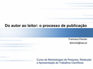 Do autor ao leitor: o processo de publicação  Francisco Peixoto [email_address] Curso de Metodologias de Pesquisa, Redacção e Apresentação de Trabalhos Científicos 