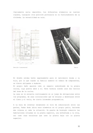 lógicamente      sería   imposible.      Los    diferentes     elementos     se    vuelven
rígidos, cualquier otra posición provocaría el no funcionamiento de la
vivienda. La versatilidad es nula.




Sección transversal                                                                 Patio




El diseño estaba hecho expresamente para el matrimonio Azuma y su
hijo, por lo que cuando la familia aumentó el número de componentes,
se vieron obligados a mudarse.
El    propio   baño   aparece     como   un    espacio   subordinado    de    la    propia
cocina, cuya puerta abre a el. Éste termina siendo unos dos tercios
del área de la cocina.
La casa se ve envuelta continuamente en un juego de obligaciones entre
los programas, de unas circulaciones que se enlazan y desenlazan entre
el lleno y el vacío, de cierta incomodez programática.


A la hora de intentar establecer el hilo de comunicación entre las
partes, Tadao Ando ubica esos elementos en el propio patio, haciendo
más intensa si cabe la situación. Un puente de hormigón comunica las
habitaciones situadas en la planta superior, una enfrentada a la otra,
así    como    unas   escaleras    que   unen    la   planta    baja   con    la    planta
superior.




                                                                                            11
 