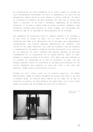 La incorporación de estos elementos en el vacío ocupan un volumen de
aire considerable, provocando con ello el desdibuje y la falta de una
perspectiva limpia hacia el cielo desde la planta inferior. El patio
se convierte en elemento de paso obligado sea cual sea la acción que
vayas a realizar. Si el niño o cualquier componente de la familia
necesitan ir al baño a media noche en pleno invierno, tomándolo como
situación extrema pero posible al mismo tiempo, nos percatamos del
extremo al que se ve afectada el funcionamiento de la vivienda.


Los elementos de transición entre el espacio abierto y el cerrado, o
lo   que   sería   lo    mismo,   el   patio    con    el    resto   de       la   vivienda,     a
excepción del baño y el descansillo de la entrada, son completamente
transparentes.     Los    vidrios      aparecen    desprovistos          de   “sudares”      como
ocurre en las casas “machiya”, así como de cualquier tipo de elemento
u ornamentación que genere cualquier posible matización en el interior
de los espacios. El único elemento que aparece marcado en ese paño
transparente es la carpintería de la propia puerta, sobre la cual,
acomete el puente ubicado en el patio. Otro gesto que pone énfasis en
el concepto de intensidad en el que se encuentra la casa, son las
propias puertas. Éstas se convierten en ventanas practicables, en los
únicos     elementos     que   permiten    el     paso      del   aire    y    del    olor      del
exterior. Todas ellas se abren hacia el patio.


Prueba     de   ello    tiene     lugar    en     la   planta      superior,         en   ambas
habitaciones, donde el propio pavimento de pizarra del patio y de toda
la planta baja, se recorta hacia dentro en el lugar en el que se
encuentra la puerta. Se pone énfasis, de algún modo, en el único lugar
donde se produce ese intercambio de aire con el exterior.



                                                                                   Interior      de
                                                                                   habitación




                                                                                                 12
 