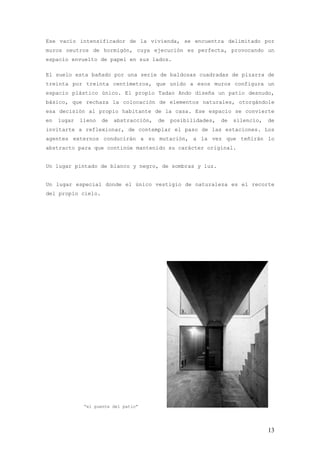 Ese vacío intensificador de la vivienda, se encuentra delimitado por
muros neutros de hormigón, cuya ejecución es perfecta, provocando un
espacio envuelto de papel en sus lados.

El suelo esta bañado por una serie de baldosas cuadradas de pizarra de
treinta por treinta centímetros, que unido a esos muros configura un
espacio plástico único. El propio Tadao Ando diseña un patio desnudo,
básico, que rechaza la colocación de elementos naturales, otorgándole
esa decisión al propio habitante de la casa. Ese espacio se convierte
en   lugar   lleno   de   abstracción,   de   posibilidades,   de   silencio,   de
invitarte a reflexionar, de contemplar el paso de las estaciones. Los
agentes externos conducirán a su mutación, a la vez que teñirán lo
abstracto para que continúe mantenido su carácter original.


Un lugar pintado de blanco y negro, de sombras y luz.


Un lugar especial donde el único vestigio de naturaleza es el recorte
del propio cielo.




              “el puente del patio”




                                                                                13
 