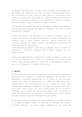 Los bocetos realizados por él mismo, sobre su propia casa hablaban del
sentimiento del arquitecto así como de todo el mundo fenomenológico
que se producía en aquel interior. Este juego de transiciones entre
abierto y cerrado que finalizaban en aquellos espacios oscuros con
rayos de luz marcados, producían en el arquitecto el ambiente propicio
para reflexionar y estar protegido del ámbito exterior.

“El recuerdo de aquella casa me ha acompañado siempre, con aquellas
habitaciones que parecían pintadas en sombras y luz. Así es como
experimento el espacio”


Cuando tenía quince años participó en la reforma de aquella casa, la
conocía tan bien que los obreros y artesanos le dejaron ayudarles. Al
trabajar    junto   a    ellos,    hablar,      discutir,    sentir,      desarrolló       una
intimidad especial con aquel proyecto que marcaría y matizaría su
forma de pensar la arquitectura.
Justo enfrente de aquella casa había un pequeño taller artesano de
carpintería        donde pudo observar como la gente trabajaba con sus
propias manos.


Todas estas experiencias y sensaciones vividas, en blanco y negro, en
la casa en “Nakamiya Cho” (1925) se traducirían en la Casa Azuma
(1976), donde pondría énfasis y corregiría, todos aquellos elementos
que el no contemplaba la vivienda donde creció.




2. MACHIYA

La Casa Azuma tuvo una fuerte inspiración en la tipología tradicional
japonesa de las “machiya” o “townhouse japonesa”, una residencia de
mercaderes y artesanos desarrollada en la ciudad, un tipo de minka
urbana. Este tipo de construcciones es típica de todo Japón, pero
especialmente       es    característica          de   la   ciudad     de    Kioto.        Son
edificaciones agrupadas y compactas de madera de fachadas estrechas,
cuya     unión   entre   ellas     las   hacia     fácil    presa    de     los    posibles
incendios. Solían contar con dos plantas debido a que la prohibición
sobre los comerciantes, de construir viviendas de más de dos alturas
así como cualquier tipo de extravagancia en su diseño.


En la parte frontal se encontraba tradicionalmente la tienda o “mise”
o   un   espacio    común,    cuando     la    vivienda     no   contaba     con    ninguna
actividad    comercial.      La   planta      estaba   compuesta    por     una    serie    de



                                                                                             4
 