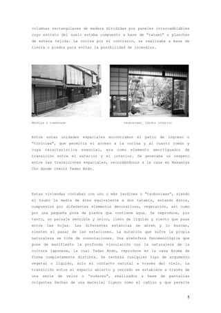 columnas rectangulares de madera divididas por paneles intercambiables
cuyo estrato del suelo estaba compuesto a base de “tatami” o planchas
de estera tejida. La cocina por el contrario, se realizaba a base de
tierra o piedra para evitar la posibilidad de incendios.




Machiya o townhouse                                   tsuboniwas_ jardín interior



Entre estas unidades espaciales encontramos el patio de ingreso o
“toriniwa”, que permitía el acceso a la cocina y al cuarto común y
cuya    característica        esencial,     era    como   elemento        amortiguador      de
transición entre el exterior y el interior. Se generaba un respeto
entre las transiciones espaciales, recordándonos a la casa en Nakamiya
Cho donde creció Tadao Ando.




Estas viviendas contaban con uno o más jardines o “tsuboniwas”, siendo
el tsubo la media de área equivalente a dos tatamis, estando éstos,
compuestos por diferentes elementos decorativos, vegetación, así como
por una pequeña poza de piedra que contiene agua. Se reproduce, por
tanto, un paisaje sensible y único, lleno de líquido y viento que pasa
entre   las    hojas.    Las       diferentes    estancias   se       abren   y    lo   buscan,
sienten el pasar de las estaciones. La mutación que sufre la propia
naturaleza se tiñe de connotaciones. Una atmósfera fenomenológica que
pone de manifiesto la profunda vinculación con la naturaleza de la
cultura japonesa, la cual Tadao Ando, reproduce en la casa Azuma de
forma completamente distinta. Se rechaza cualquier tipo de argumento
vegetal o líquido, solo el contacto natural a través del cielo. La
transición entre el espacio abierto y cerrado se establece a través de
una    serie   de     velos    o    “sudares”,    realizados      a    base   de    pantallas
colgantes hechas de una material ligero como el cañizo y que permite



                                                                                              5
 
