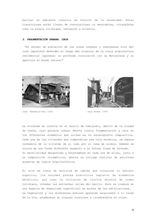 matizar       el    ambiente      interior      en   función     de   la    necesidad.      Estas
transiciones están llenas de connotaciones no mesurables, intangibles
como la propia intimidad, reflexión y silencio.


3. FRAGMENTACIÓN URBANA. CAOS

 “El exceso de población de las zonas urbanas y suburbanas hizo del
todo imposible defender el rasgo más singular de la vieja arquitectura
residencial japonesa: su profunda vinculación con la Naturaleza y su
apertura al mundo natural”




Casa    Nakamiya-cho, 1925                                  Casa Azuma, 1976




La vivienda se inserta en el barrio de Sumiyoshi, dentro de la ciudad
de Osaka, cuyo paisaje urbano denota cierta fragmentación y caos en
los diferentes elementos que actúan en su escenografía compositiva.
Cada una de las viviendas que compondrían esa caja escénica, se separa
levemente de la vivienda de al lado por un tema de sismos. Además se
coloca de una forma diferente respecto a la difusa línea de fachada.
Su materialidad desgastada y heterogénea en cada una de ellas, junto a
su composición volumétrica, denota un collage continuo de adiciones
ausentes de lógica arquitectónica.


El     aire   se    llena    de   multitud      de   cables     que   colonizan      tu    estrato
superior,          los   enormes       postes    eléctricos       repletos     de     elementos
metálicos,         así   como     la    inclusión      de     ciertos      objetos    de    orden
cotidiano, invaden las estrechas calles del barrio. Esto se traduce en
una especie de chabolismo superficial en muchas de las edificaciones.
La vegetación y los diferentes árboles aparecen salpicados a lo largo
de la vía, asomándose en algunas ocasiones e invadiéndola en otras.



                                                                                                 6
 