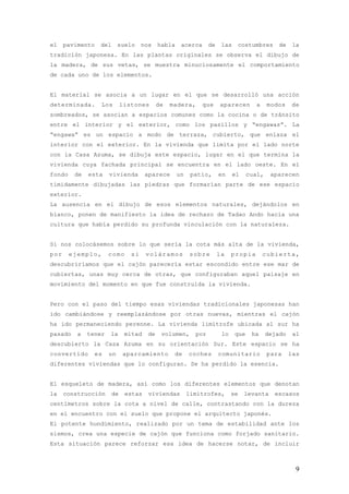 el    pavimento   del      suelo     nos    habla    acerca      de    las    costumbres       de    la
tradición japonesa. En las plantas originales se observa el dibujo de
la madera, de sus vetas, se muestra minuciosamente el comportamiento
de cada uno de los elementos.


El material se asocia a un lugar en el que se desarrolló una acción
determinada.       Los       listones       de   madera,      que     aparecen        a    modos    de
sombreados, se asocian a espacios comunes como la cocina o de tránsito
entre el interior y el exterior, como los pasillos y “engawas”. La
“engawa” es un espacio a modo de terraza, cubierto, que enlaza el
interior con el exterior. En la vivienda que limita por el lado norte
con la Casa Azuma, se dibuja este espacio, lugar en el que termina la
vivienda cuya fachada principal se encuentra en el lado oeste. En el
fondo    de   esta    vivienda        aparece       un    patio,      en     el    cual,    aparecen
tímidamente dibujadas las piedras que formarían parte de ese espacio
exterior.
La ausencia en el dibujo de esos elementos naturales, dejándolos en
blanco, ponen de manifiesto la idea de rechazo de Tadao Ando hacia una
cultura que había perdido su profunda vinculación con la naturaleza.


Si nos colocásemos sobre lo que sería la cota más alta de la vivienda,
por     ejemplo,      como      si    voláramos          sobre        la    propia        cubierta,
descubriríamos que el cajón parecería estar escondido entre ese mar de
cubiertas, unas muy cerca de otras, que configuraban aquel paisaje en
movimiento del momento en que fue construida la vivienda.


Pero con el paso del tiempo esas viviendas tradicionales japonesas han
ido cambiándose y reemplazándose por otras nuevas, mientras el cajón
ha ido permaneciendo perenne. La vivienda limítrofe ubicada al sur ha
pasado    a   tener   la      mitad    de    volumen,      por         lo    que    ha     dejado    al
descubierto la Casa Azuma en su orientación Sur. Este espacio se ha
convertido      es    un     aparcamiento         de     coches       comunitario          para     las
diferentes viviendas que lo configuran. Se ha perdido la esencia.


El esqueleto de madera, así como los diferentes elementos que denotan
la    construcción      de    estas    viviendas         limítrofes,        se    levanta    escasos
centímetros sobre la cota a nivel de calle, contrastando con la dureza
en el encuentro con el suelo que propone el arquitecto japonés.
El potente hundimiento, realizado por un tema de estabilidad ante los
sismos, crea una especie de cajón que funciona como forjado sanitario.
Esta situación parece reforzar esa idea de hacerse notar, de incluir



                                                                                                      9
 