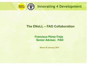 Innovating 4 Development




The ENoLL – FAO Collaboration


    Francisco Pérez-Trejo
     Senior Adviser, FAO

        Rome 25 January 2011
 