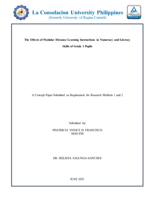 La Consolacion University Philippines
(formerly University of Regina Carmeli)
The Effects of Modular Distance Learning Instructions in Numeracy and Literacy
Skills of Grade 1 Pupils
A Concept Paper Submitted as Requirement for Research Methods 1 and 2
Submitted by:
PHATRICIA VENICE D. FRANCISCO
MAE-EM
DR. MELISSA SALUNGA-SANCHEZ
JUNE 2021
 